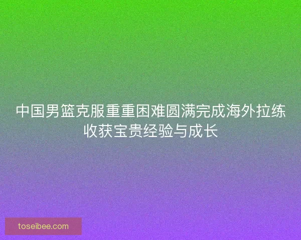 中国男篮克服重重困难圆满完成海外拉练收获宝贵经验与成长
