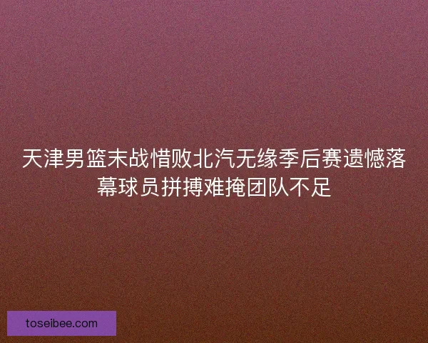 天津男篮末战惜败北汽无缘季后赛遗憾落幕球员拼搏难掩团队不足