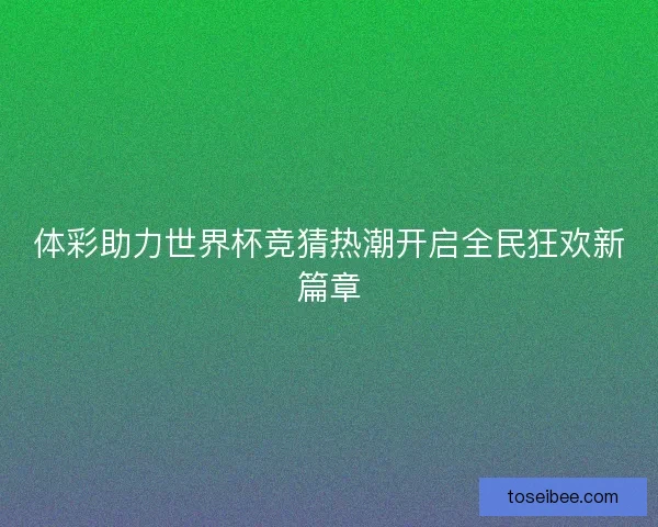 体彩助力世界杯竞猜热潮开启全民狂欢新篇章