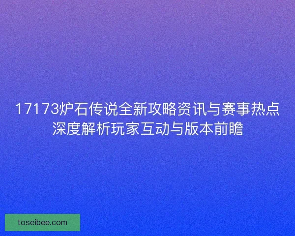 17173炉石传说全新攻略资讯与赛事热点深度解析玩家互动与版本前瞻