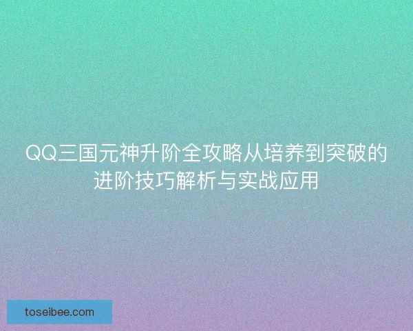 QQ三国元神升阶全攻略从培养到突破的进阶技巧解析与实战应用