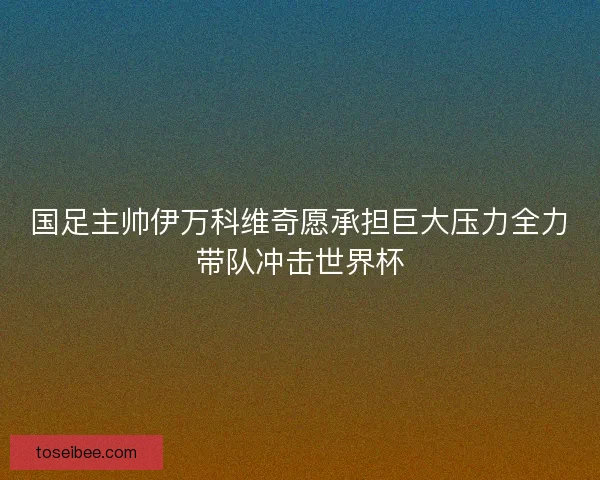国足主帅伊万科维奇愿承担巨大压力全力带队冲击世界杯