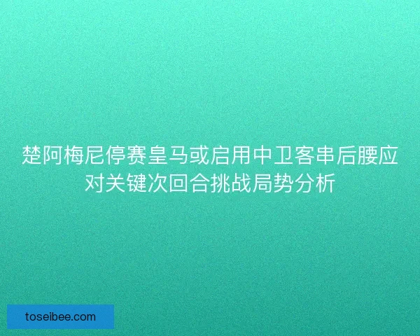 楚阿梅尼停赛皇马或启用中卫客串后腰应对关键次回合挑战局势分析