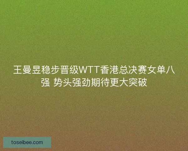 王曼昱稳步晋级WTT香港总决赛女单八强 势头强劲期待更大突破