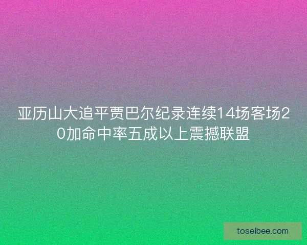 亚历山大追平贾巴尔纪录连续14场客场20加命中率五成以上震撼联盟
