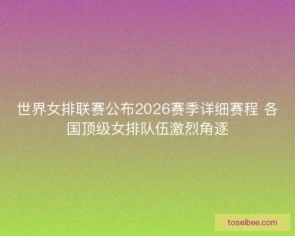 世界女排联赛公布2026赛季详细赛程 各国顶级女排队伍激烈角逐