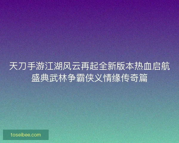 天刀手游江湖风云再起全新版本热血启航盛典武林争霸侠义情缘传奇篇