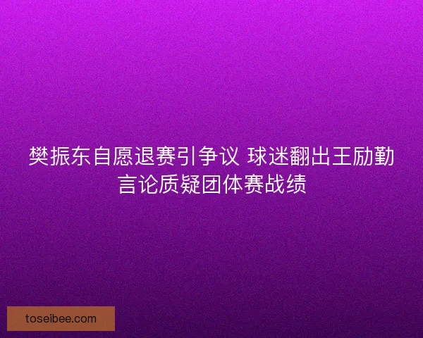 樊振东自愿退赛引争议 球迷翻出王励勤言论质疑团体赛战绩