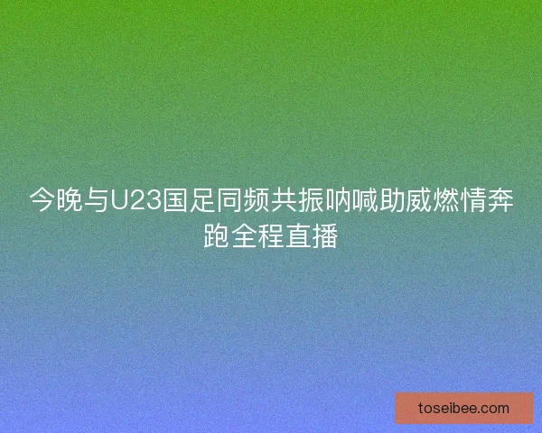 今晚与U23国足同频共振呐喊助威燃情奔跑全程直播
