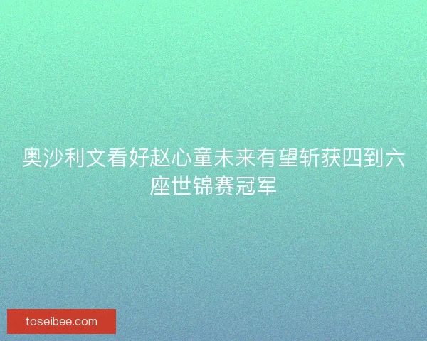 奥沙利文看好赵心童未来有望斩获四到六座世锦赛冠军