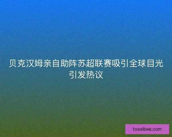 贝克汉姆亲自助阵苏超联赛吸引全球目光引发热议