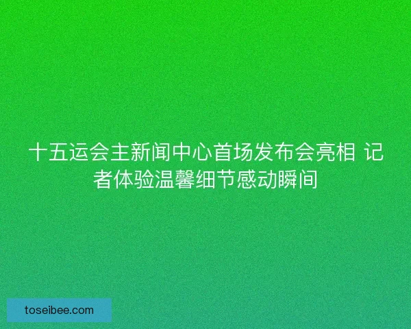 十五运会主新闻中心首场发布会亮相 记者体验温馨细节感动瞬间
