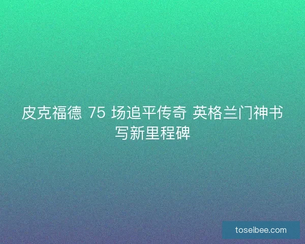 皮克福德 75 场追平传奇 英格兰门神书写新里程碑