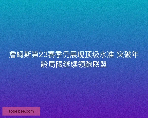 詹姆斯第23赛季仍展现顶级水准 突破年龄局限继续领跑联盟