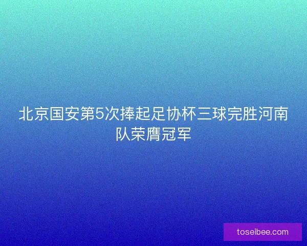 北京国安第5次捧起足协杯三球完胜河南队荣膺冠军