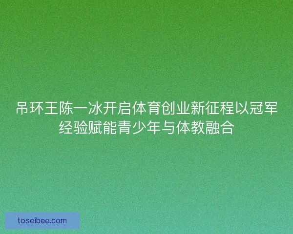吊环王陈一冰开启体育创业新征程以冠军经验赋能青少年与体教融合