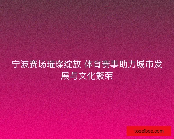 宁波赛场璀璨绽放 体育赛事助力城市发展与文化繁荣 宁波赛场璀璨绽放 体育赛事助力城市发展与文化繁荣
